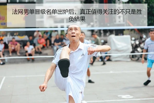 法网男单晋级名单出炉后，真正值得关注的不只是胜负结果