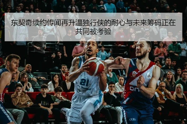 东契奇续约传闻再升温独行侠的耐心与未来筹码正在共同被考验